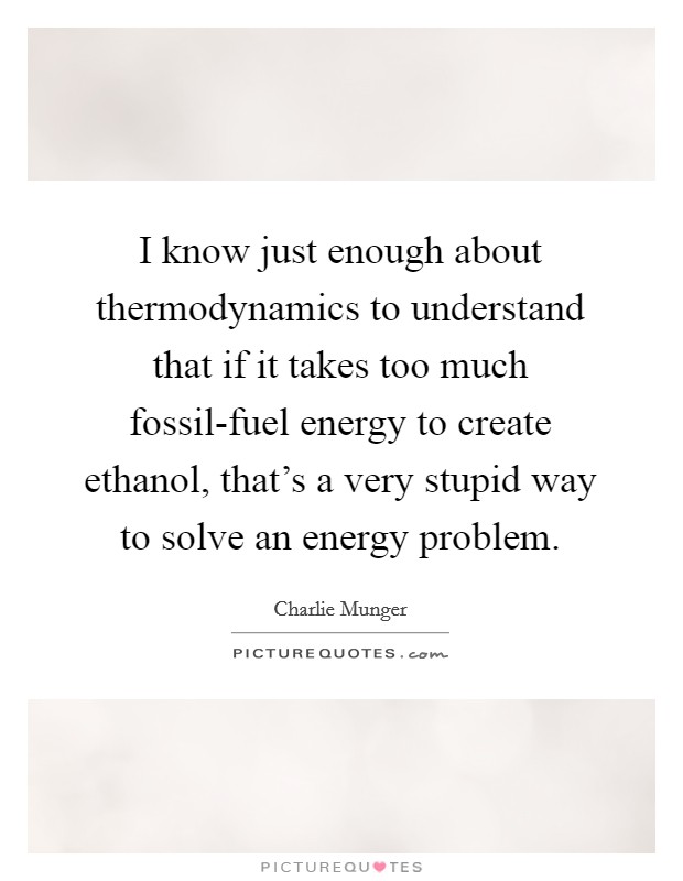 I know just enough about thermodynamics to understand that if it takes too much fossil-fuel energy to create ethanol, that's a very stupid way to solve an energy problem. Picture Quote #1