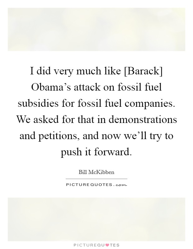 I did very much like [Barack] Obama's attack on fossil fuel subsidies for fossil fuel companies. We asked for that in demonstrations and petitions, and now we'll try to push it forward. Picture Quote #1