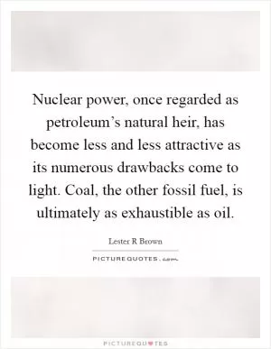 Nuclear power, once regarded as petroleum’s natural heir, has become less and less attractive as its numerous drawbacks come to light. Coal, the other fossil fuel, is ultimately as exhaustible as oil Picture Quote #1