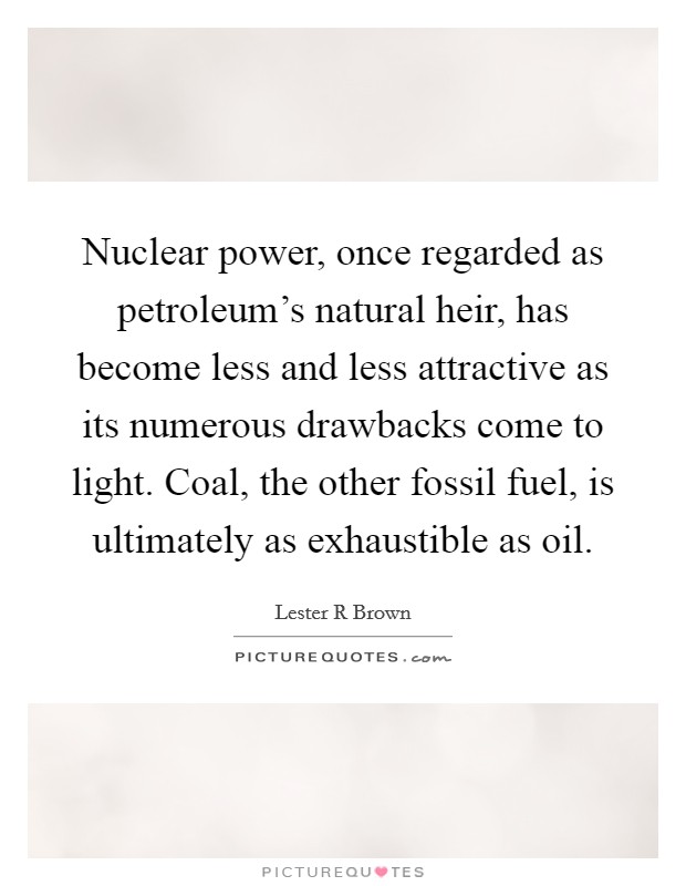 Nuclear power, once regarded as petroleum's natural heir, has become less and less attractive as its numerous drawbacks come to light. Coal, the other fossil fuel, is ultimately as exhaustible as oil. Picture Quote #1