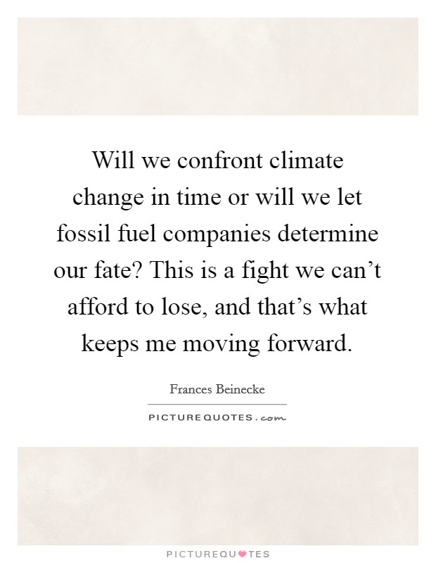 Will we confront climate change in time or will we let fossil fuel companies determine our fate? This is a fight we can't afford to lose, and that's what keeps me moving forward. Picture Quote #1