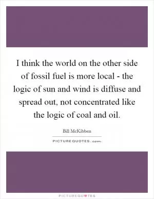 I think the world on the other side of fossil fuel is more local - the logic of sun and wind is diffuse and spread out, not concentrated like the logic of coal and oil Picture Quote #1