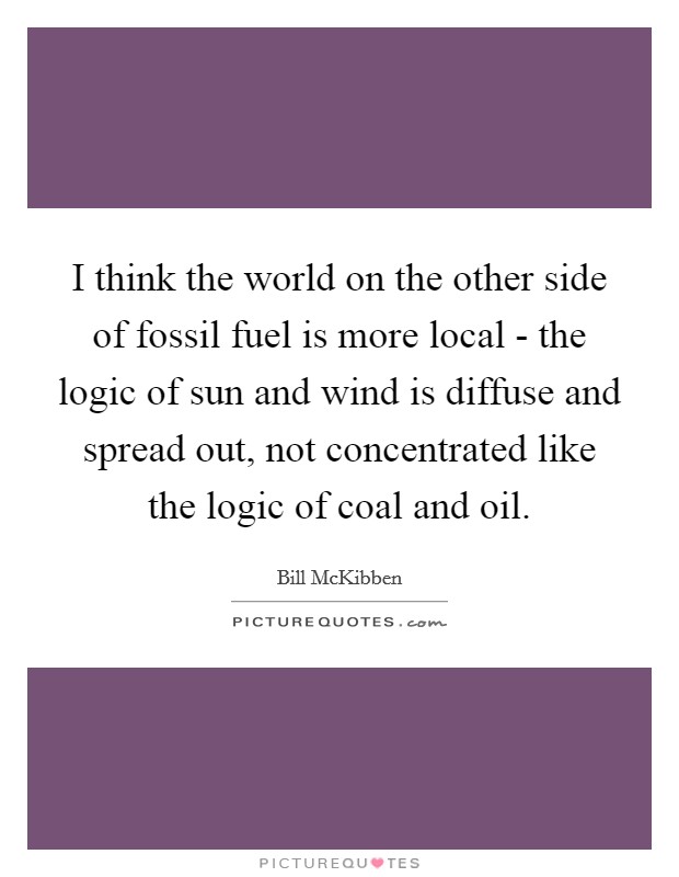 I think the world on the other side of fossil fuel is more local - the logic of sun and wind is diffuse and spread out, not concentrated like the logic of coal and oil. Picture Quote #1