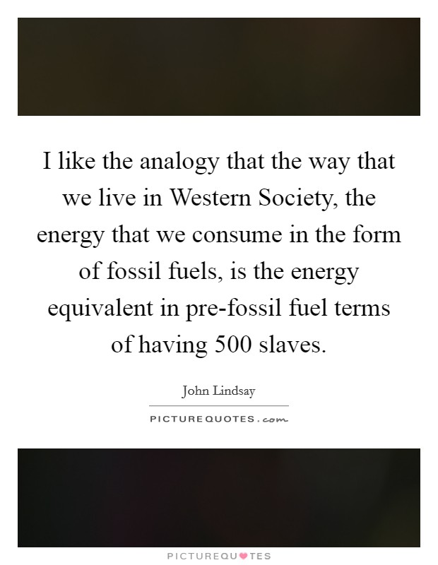 I like the analogy that the way that we live in Western Society, the energy that we consume in the form of fossil fuels, is the energy equivalent in pre-fossil fuel terms of having 500 slaves. Picture Quote #1