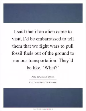 I said that if an alien came to visit, I’d be embarrassed to tell them that we fight wars to pull fossil fuels out of the ground to run our transportation. They’d be like, ‘What?’ Picture Quote #1