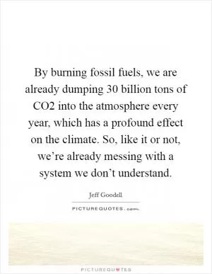 By burning fossil fuels, we are already dumping 30 billion tons of CO2 into the atmosphere every year, which has a profound effect on the climate. So, like it or not, we’re already messing with a system we don’t understand Picture Quote #1