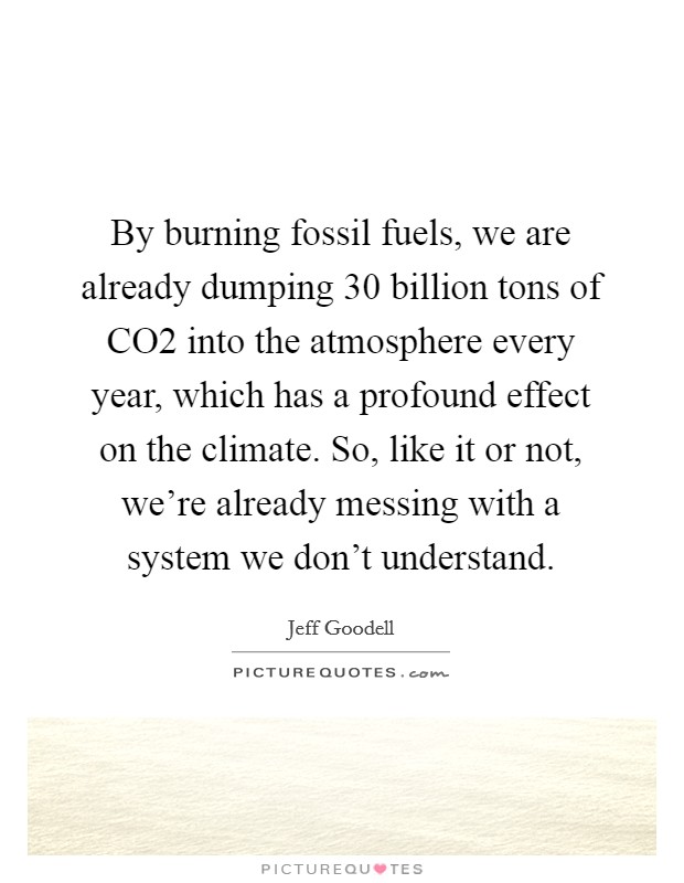 By burning fossil fuels, we are already dumping 30 billion tons of CO2 into the atmosphere every year, which has a profound effect on the climate. So, like it or not, we're already messing with a system we don't understand. Picture Quote #1