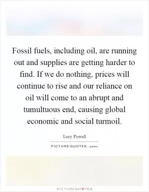 Fossil fuels, including oil, are running out and supplies are getting harder to find. If we do nothing, prices will continue to rise and our reliance on oil will come to an abrupt and tumultuous end, causing global economic and social turmoil Picture Quote #1