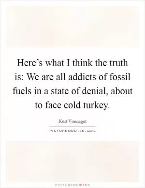 Here’s what I think the truth is: We are all addicts of fossil fuels in a state of denial, about to face cold turkey Picture Quote #1