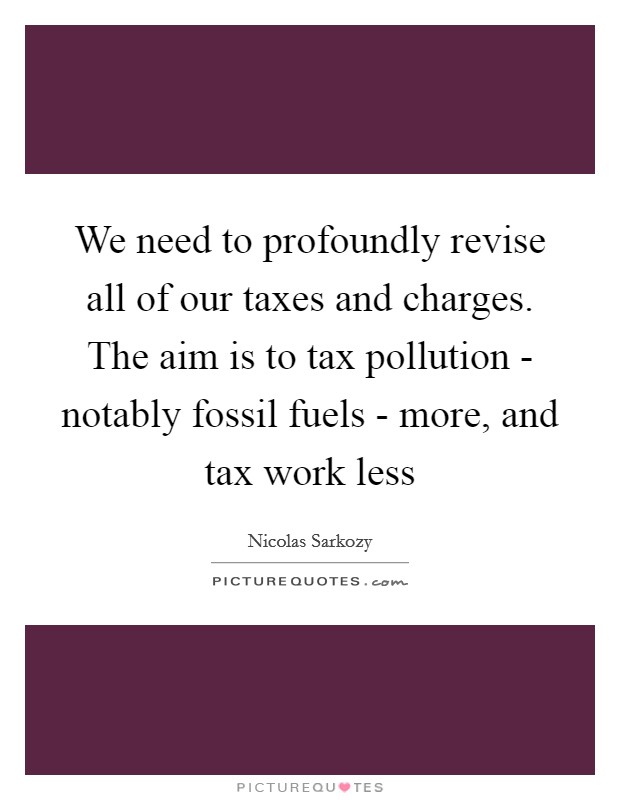 We need to profoundly revise all of our taxes and charges. The aim is to tax pollution - notably fossil fuels - more, and tax work less Picture Quote #1