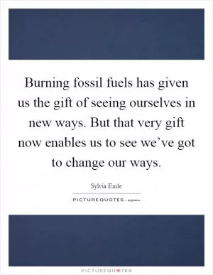 Burning fossil fuels has given us the gift of seeing ourselves in new ways. But that very gift now enables us to see we’ve got to change our ways Picture Quote #1