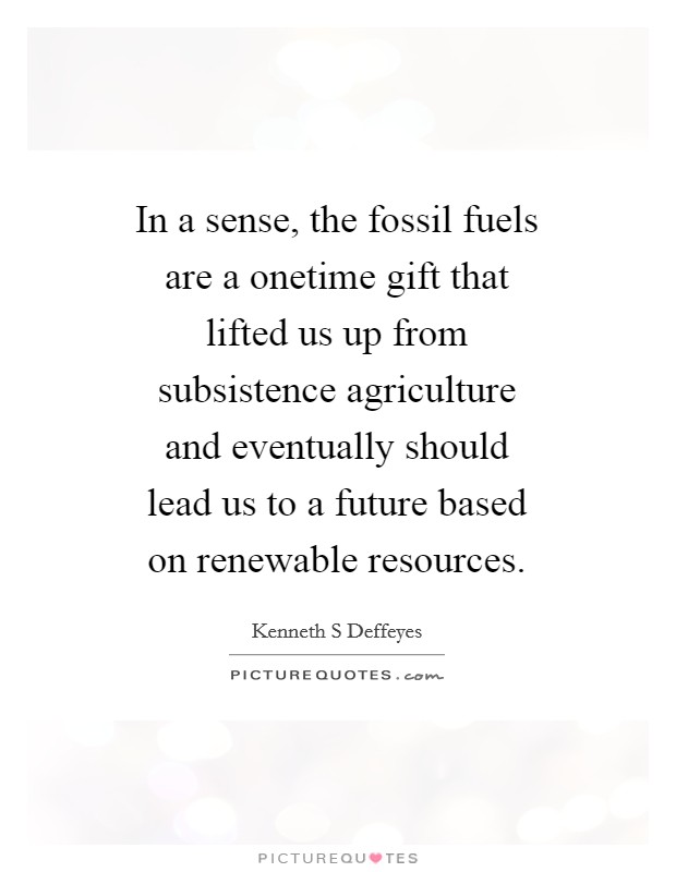 In a sense, the fossil fuels are a onetime gift that lifted us up from subsistence agriculture and eventually should lead us to a future based on renewable resources. Picture Quote #1