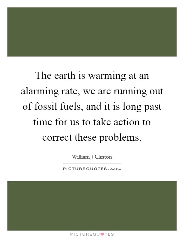 The earth is warming at an alarming rate, we are running out of fossil fuels, and it is long past time for us to take action to correct these problems. Picture Quote #1