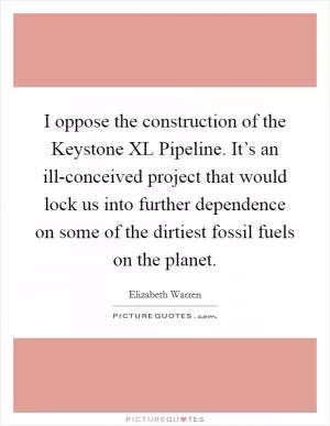 I oppose the construction of the Keystone XL Pipeline. It’s an ill-conceived project that would lock us into further dependence on some of the dirtiest fossil fuels on the planet Picture Quote #1