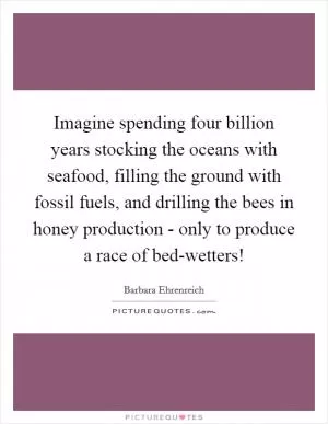 Imagine spending four billion years stocking the oceans with seafood, filling the ground with fossil fuels, and drilling the bees in honey production - only to produce a race of bed-wetters! Picture Quote #1