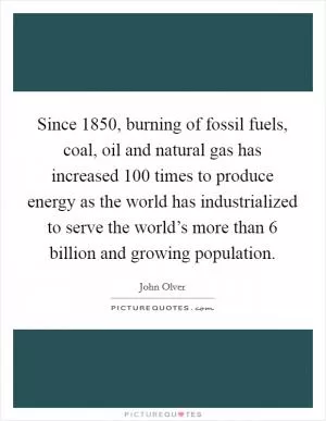 Since 1850, burning of fossil fuels, coal, oil and natural gas has increased 100 times to produce energy as the world has industrialized to serve the world’s more than 6 billion and growing population Picture Quote #1