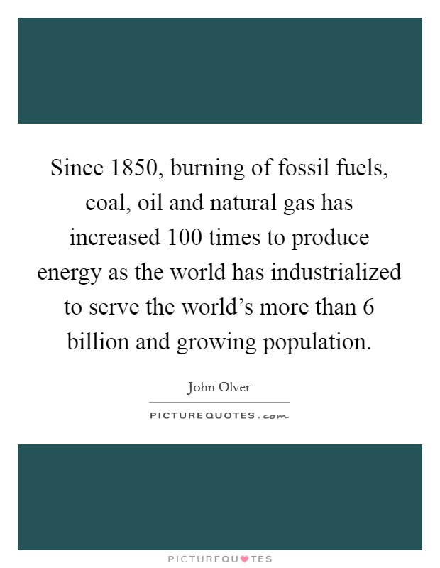 Since 1850, burning of fossil fuels, coal, oil and natural gas has increased 100 times to produce energy as the world has industrialized to serve the world's more than 6 billion and growing population. Picture Quote #1