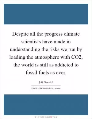 Despite all the progress climate scientists have made in understanding the risks we run by loading the atmosphere with CO2, the world is still as addicted to fossil fuels as ever Picture Quote #1