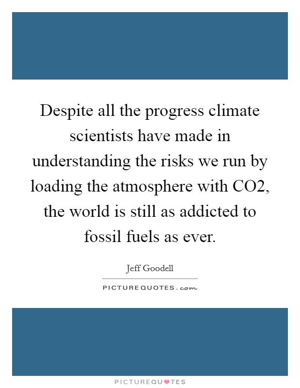 Despite all the progress climate scientists have made in understanding the risks we run by loading the atmosphere with CO2, the world is still as addicted to fossil fuels as ever. Picture Quote #1