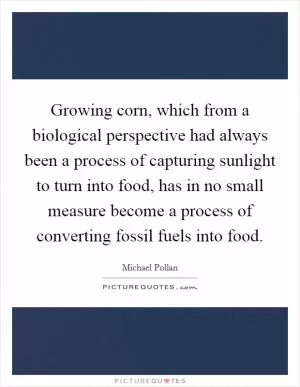 Growing corn, which from a biological perspective had always been a process of capturing sunlight to turn into food, has in no small measure become a process of converting fossil fuels into food Picture Quote #1