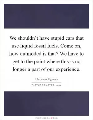 We shouldn’t have stupid cars that use liquid fossil fuels. Come on, how outmoded is that? We have to get to the point where this is no longer a part of our experience Picture Quote #1