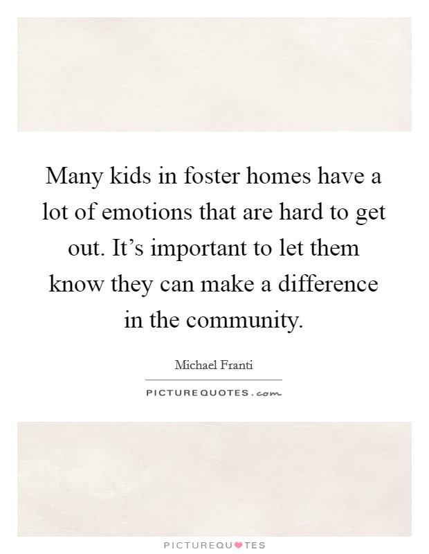 Many kids in foster homes have a lot of emotions that are hard to get out. It's important to let them know they can make a difference in the community. Picture Quote #1