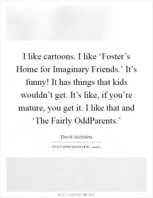 I like cartoons. I like ‘Foster’s Home for Imaginary Friends.’ It’s funny! It has things that kids wouldn’t get. It’s like, if you’re mature, you get it. I like that and ‘The Fairly OddParents.’ Picture Quote #1