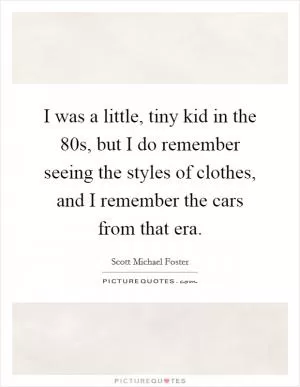 I was a little, tiny kid in the  80s, but I do remember seeing the styles of clothes, and I remember the cars from that era Picture Quote #1