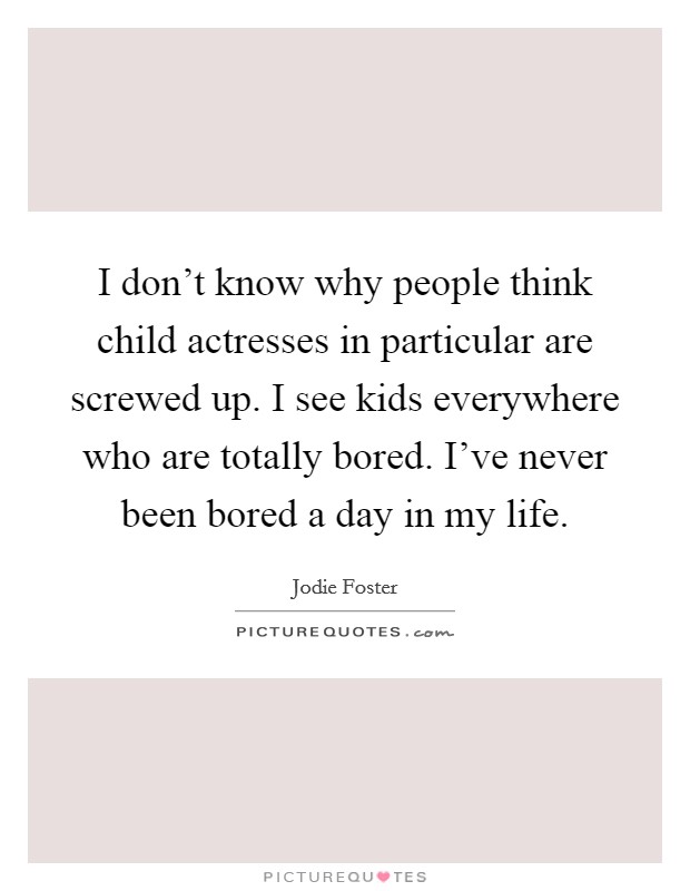 I don't know why people think child actresses in particular are screwed up. I see kids everywhere who are totally bored. I've never been bored a day in my life. Picture Quote #1