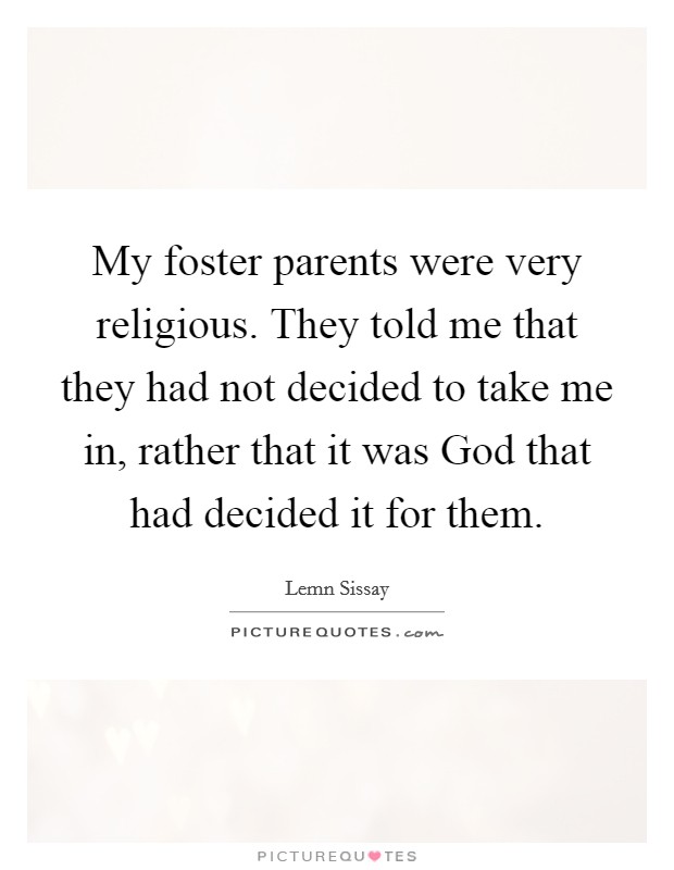 My foster parents were very religious. They told me that they had not decided to take me in, rather that it was God that had decided it for them. Picture Quote #1