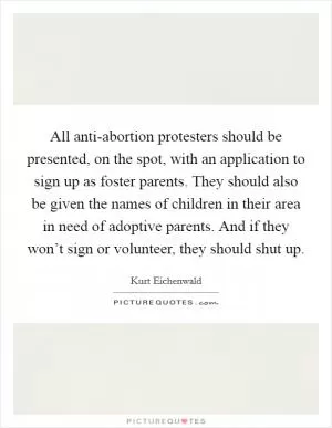 All anti-abortion protesters should be presented, on the spot, with an application to sign up as foster parents. They should also be given the names of children in their area in need of adoptive parents. And if they won’t sign or volunteer, they should shut up Picture Quote #1