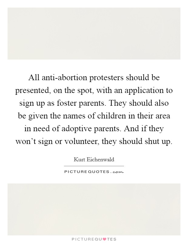 All anti-abortion protesters should be presented, on the spot, with an application to sign up as foster parents. They should also be given the names of children in their area in need of adoptive parents. And if they won't sign or volunteer, they should shut up. Picture Quote #1