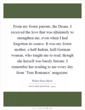 From my foster parents, the Deans, I received the love that was ultimately to strengthen me, even when I had forgotten its source. It was my foster mother, a half-Indian, half-German woman, who taught me to read, though she herself was barely literate. I remember her reading to me every day from ‘True Romance’ magazine Picture Quote #1