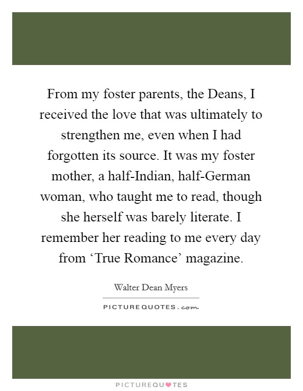 From my foster parents, the Deans, I received the love that was ultimately to strengthen me, even when I had forgotten its source. It was my foster mother, a half-Indian, half-German woman, who taught me to read, though she herself was barely literate. I remember her reading to me every day from ‘True Romance' magazine. Picture Quote #1