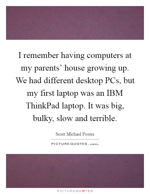 I remember having computers at my parents' house growing up. We had different desktop PCs, but my first laptop was an IBM ThinkPad laptop. It was big, bulky, slow and terrible. Picture Quote #1