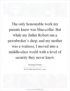 The only honourable work my parents knew was blue-collar. But while my father Robert ran a pawnbroker’s shop, and my mother was a waitress, I moved into a middle-class world with a level of security they never knew Picture Quote #1