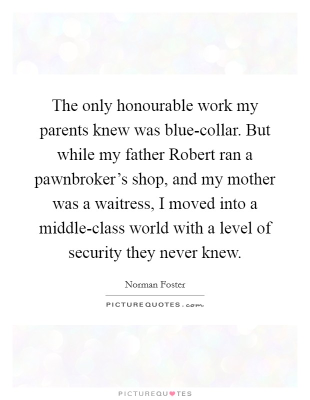The only honourable work my parents knew was blue-collar. But while my father Robert ran a pawnbroker's shop, and my mother was a waitress, I moved into a middle-class world with a level of security they never knew. Picture Quote #1