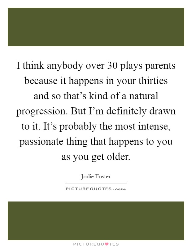 I think anybody over 30 plays parents because it happens in your thirties and so that's kind of a natural progression. But I'm definitely drawn to it. It's probably the most intense, passionate thing that happens to you as you get older. Picture Quote #1