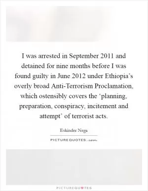 I was arrested in September 2011 and detained for nine months before I was found guilty in June 2012 under Ethiopia’s overly broad Anti-Terrorism Proclamation, which ostensibly covers the ‘planning, preparation, conspiracy, incitement and attempt’ of terrorist acts Picture Quote #1