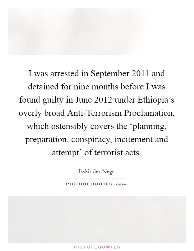 I was arrested in September 2011 and detained for nine months before I was found guilty in June 2012 under Ethiopia's overly broad Anti-Terrorism Proclamation, which ostensibly covers the ‘planning, preparation, conspiracy, incitement and attempt' of terrorist acts. Picture Quote #1