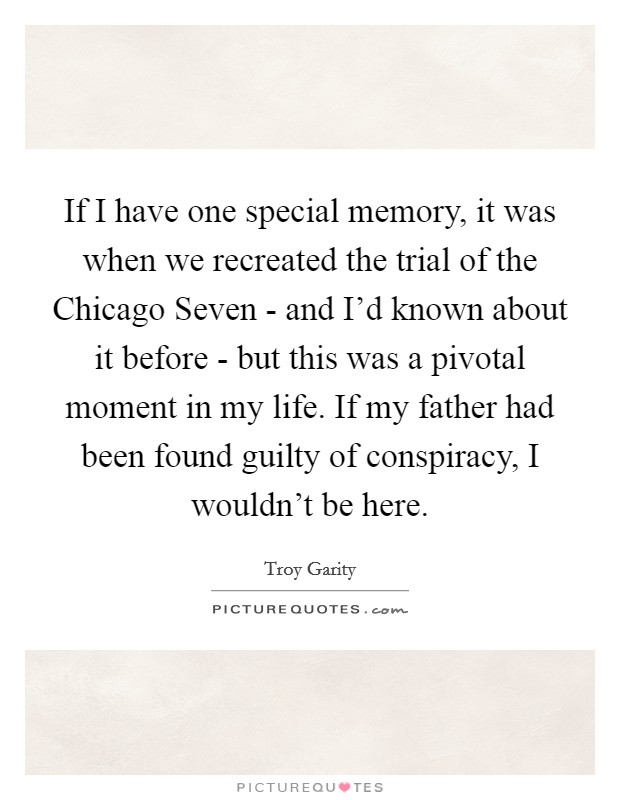 If I have one special memory, it was when we recreated the trial of the Chicago Seven - and I'd known about it before - but this was a pivotal moment in my life. If my father had been found guilty of conspiracy, I wouldn't be here. Picture Quote #1