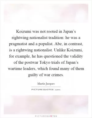 Koizumi was not rooted in Japan’s rightwing nationalist tradition: he was a pragmatist and a populist. Abe, in contrast, is a rightwing nationalist. Unlike Koizumi, for example, he has questioned the validity of the postwar Tokyo trials of Japan’s wartime leaders, which found many of them guilty of war crimes Picture Quote #1
