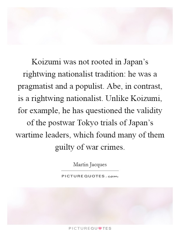 Koizumi was not rooted in Japan's rightwing nationalist tradition: he was a pragmatist and a populist. Abe, in contrast, is a rightwing nationalist. Unlike Koizumi, for example, he has questioned the validity of the postwar Tokyo trials of Japan's wartime leaders, which found many of them guilty of war crimes. Picture Quote #1
