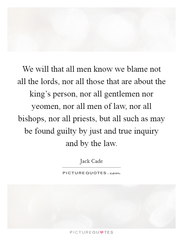 We will that all men know we blame not all the lords, nor all those that are about the king's person, nor all gentlemen nor yeomen, nor all men of law, nor all bishops, nor all priests, but all such as may be found guilty by just and true inquiry and by the law. Picture Quote #1
