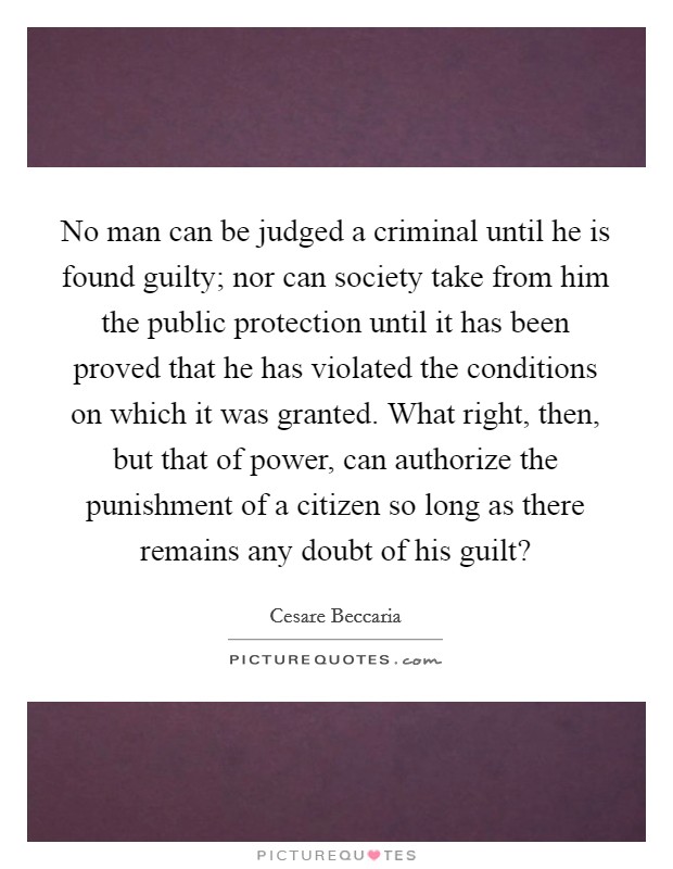 No man can be judged a criminal until he is found guilty; nor can society take from him the public protection until it has been proved that he has violated the conditions on which it was granted. What right, then, but that of power, can authorize the punishment of a citizen so long as there remains any doubt of his guilt? Picture Quote #1