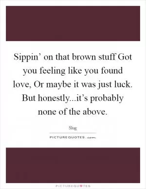 Sippin’ on that brown stuff Got you feeling like you found love, Or maybe it was just luck. But honestly...it’s probably none of the above Picture Quote #1