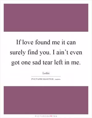 If love found me it can surely find you. I ain’t even got one sad tear left in me Picture Quote #1