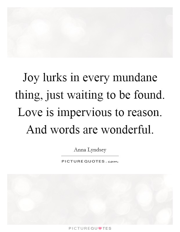 Joy lurks in every mundane thing, just waiting to be found. Love is impervious to reason. And words are wonderful Picture Quote #1