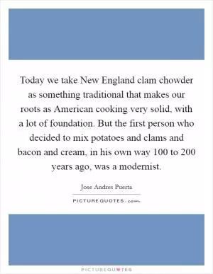 Today we take New England clam chowder as something traditional that makes our roots as American cooking very solid, with a lot of foundation. But the first person who decided to mix potatoes and clams and bacon and cream, in his own way 100 to 200 years ago, was a modernist Picture Quote #1