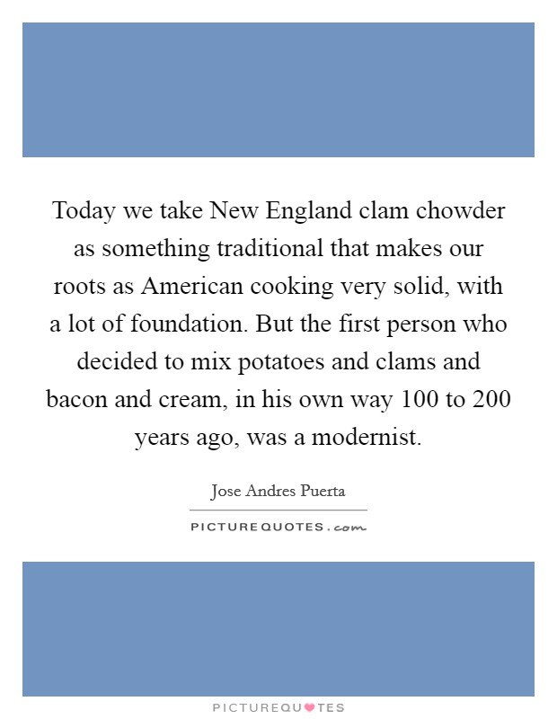 Today we take New England clam chowder as something traditional that makes our roots as American cooking very solid, with a lot of foundation. But the first person who decided to mix potatoes and clams and bacon and cream, in his own way 100 to 200 years ago, was a modernist. Picture Quote #1